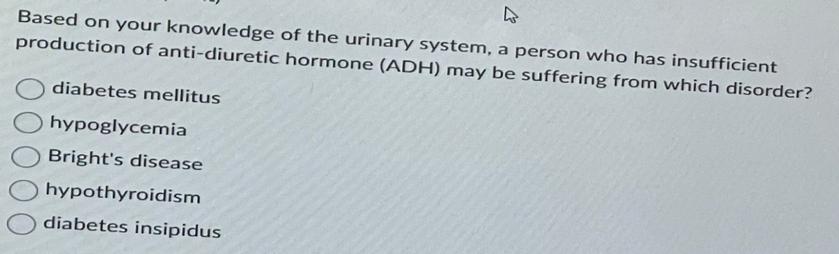 ↳
Based on your knowledge of the urinary system, a person who has insufficient
production of anti-diuretic hormone (ADH) may be suffering from which disorder?
diabetes mellitus
hypoglycemia
Bright's disease
hypothyroidism
diabetes insipidus