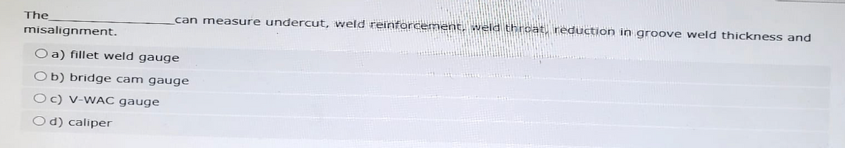 The
misalignment.
can measure undercut, weld reinforcement, weld throat, reduction in groove weld thickness and
Oa) fillet weld gauge
Ob) bridge cam gauge
Oc) V-WAC gauge
Od) caliper
