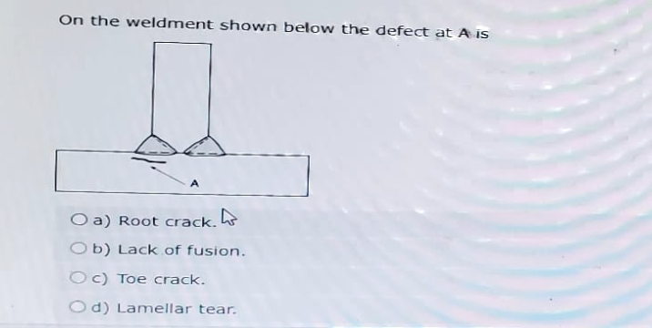 On the weldment shown below the defect at A is
A
Oa) Root crack.
Ob) Lack of fusion.
Oc) Toe crack.
Od) Lamellar tear.