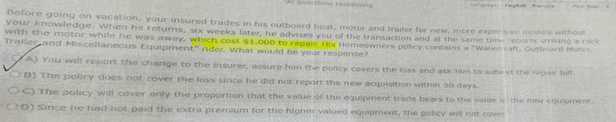 90 Questions remaining
Before going on vacation, your insured trades in his outboard boat, motor and trailer for new, more exper sve models without
your knowledge. When he returns, six weeks later, he advises you of the transaction and at the same time reports riking a rock
with the motor while he was away, which cost $1,000 to repair. His Homeowners policy contains a "Watert caft, Outboard Motor.
Trailer and Miscellaneous Equipment" rider. What would be your response?
A) You will report the change to the insurer, assure him the policy covers the loss and ask him to submit the repair bill.
OB) The policy does not cover the loss since he did not report the new acquisition within 30 days.
OC) The policy will cover only the proportion that the value of the equipment trade bears to the value of the new equipment.
OD) since he had not paid the extra premium for the higher valued equipment, the policy will not cover
