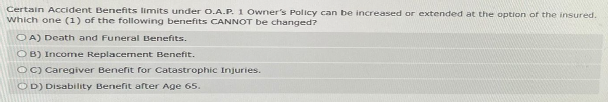 Certain Accident Benefits limits under O.A.P. 1 Owner's Policy can be increased or extended at the option of the insured.
Which one (1) of the following benefits CANNOT be changed?
OA) Death and Funeral Benefits.
OB) Income Replacement Benefit.
OC) Caregiver Benefit for Catastrophic Injuries.
OD) Disability Benefit after Age 65.