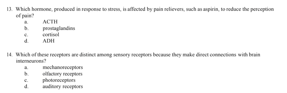 13. Which hormone, produced in response to stress, is affected by pain relievers, such as aspirin, to reduce the perception
of pain?
a.
b.
C.
d.
14. Which of these receptors are distinct among sensory receptors because they make direct connections with brain
interneurons?
a.
b.
_ACTH_
prostaglandins
cortisol
ADH
C.
d.
mechanoreceptors
olfactory receptors
photoreceptors
auditory receptors