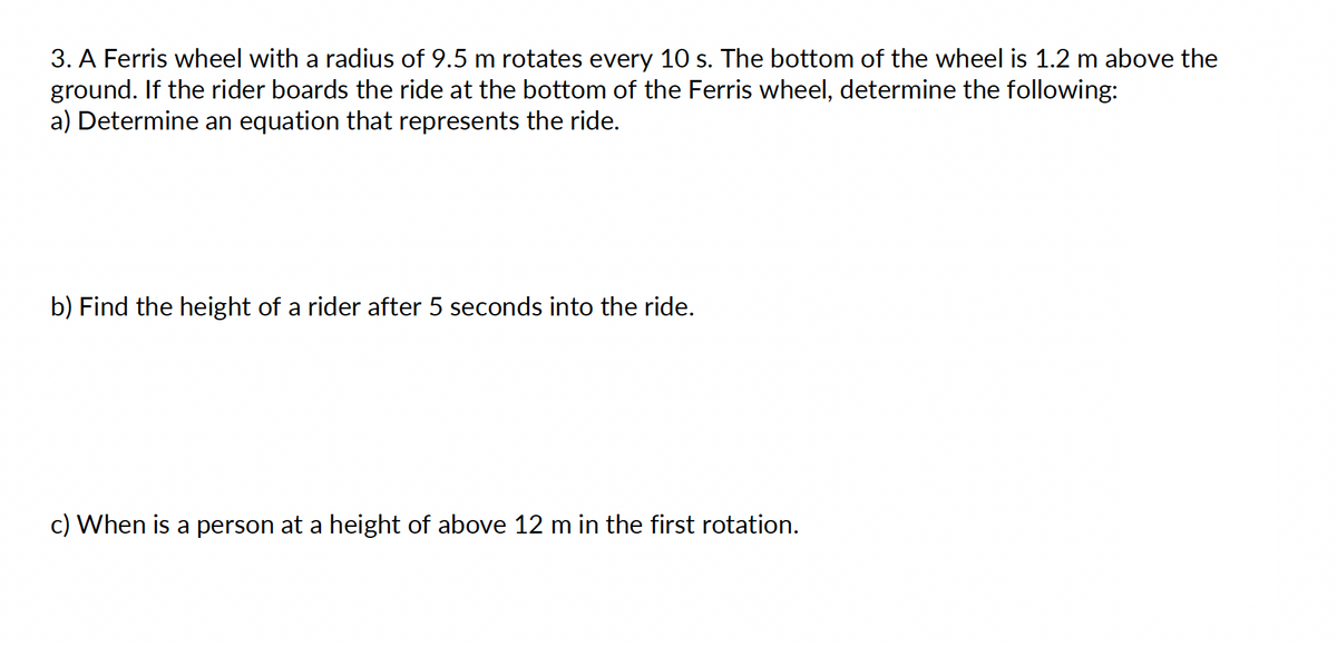 3. A Ferris wheel with a radius of 9.5 m rotates every 10 s. The bottom of the wheel is 1.2 m above the
ground. If the rider boards the ride at the bottom of the Ferris wheel, determine the following:
a) Determine an equation that represents the ride.
b) Find the height of a rider after 5 seconds into the ride.
c) When is a person at a height of above 12 m in the first rotation.