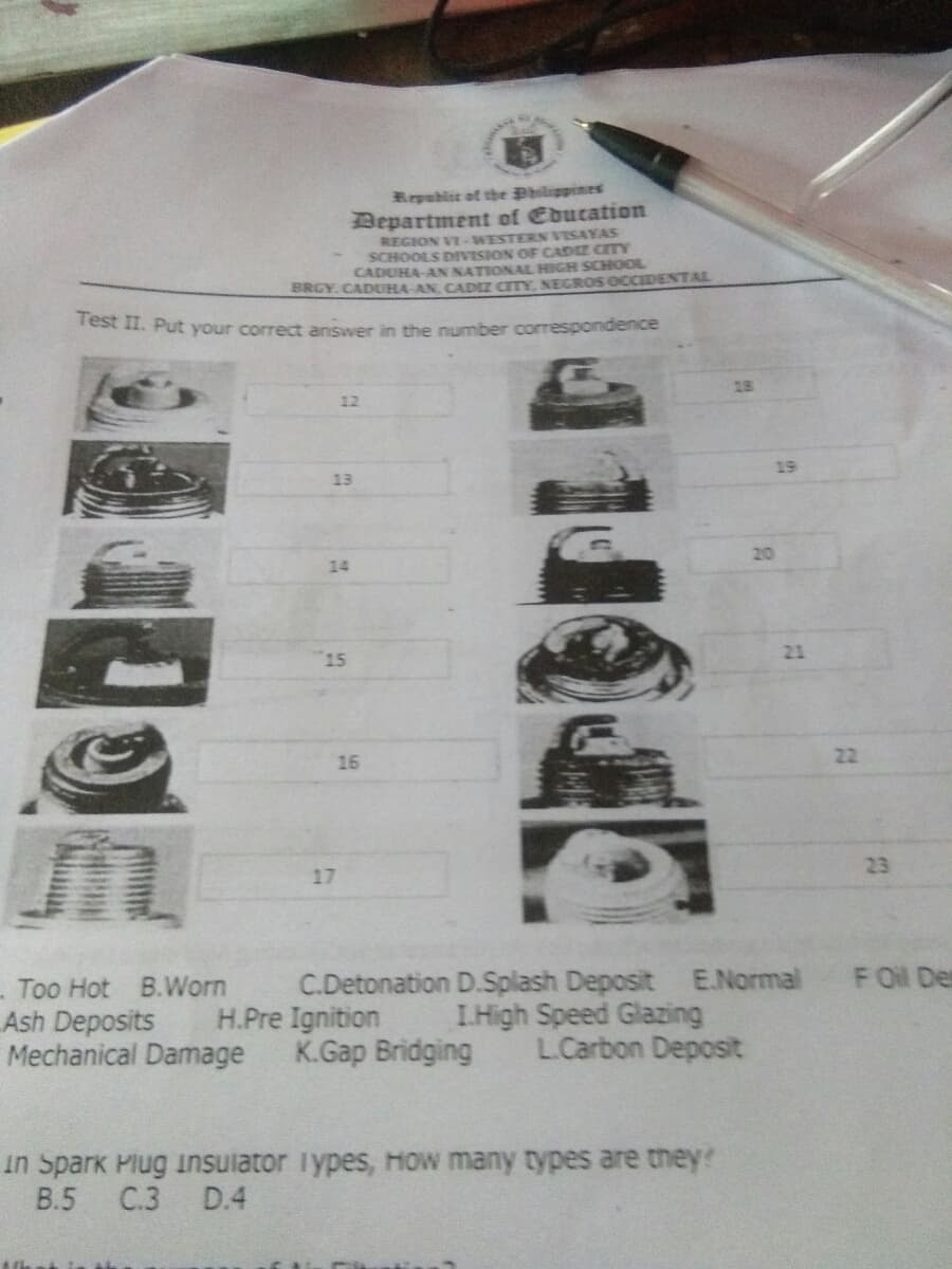 Repablic at the Philippines
Department of Education
REGION VI-WESTERN VISAYAS
SCHOOLS DIVISION OF CADIZ CITY
CADUHA-AN NATIONAL HIGH SCHOOL
BRGY.CADUHA AN CADIZ CITY, NEIGROS OCCIDENTAL
rest II. Put your correct answer in the number correspondence
13
12
19
13
20
14
15
21
22
16
23
17
Too Hot B.Worn
Ash Deposits
Mechanical Damage
C.Detonation D.Splash Deposit E.Normal FOil Des
H.Pre Ignition
K.Gap Bridging
I.High Speed Glazing
L.Carbon Deposit
in Spark Plug insulator Types, How many types are they?
В.5
C.3
D.4
