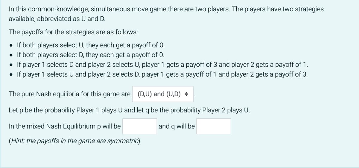 In this common-knowledge, simultaneous move game there are two players. The players have two strategies
available, abbreviated as U and D.
The payoffs for the strategies are as follows:
• If both players select U, they each get a payoff of 0.
• If both players select D, they each get a payoff of 0.
• If player 1 selects D and player 2 selects U, player 1 gets a payoff of 3 and player 2 gets a payoff of 1.
• If player 1 selects U and player 2 selects D, player 1 gets a payoff of 1 and player 2 gets a payoff of 3.
The pure Nash equilibria for this game are (D,U) and (U,D) :
Let p be the probability Player 1 plays U and let q be the probability Player 2 plays U.
In the mixed Nash Equilibrium p will be
and q will be
(Hint: the payoffs in the game are symmetric)

