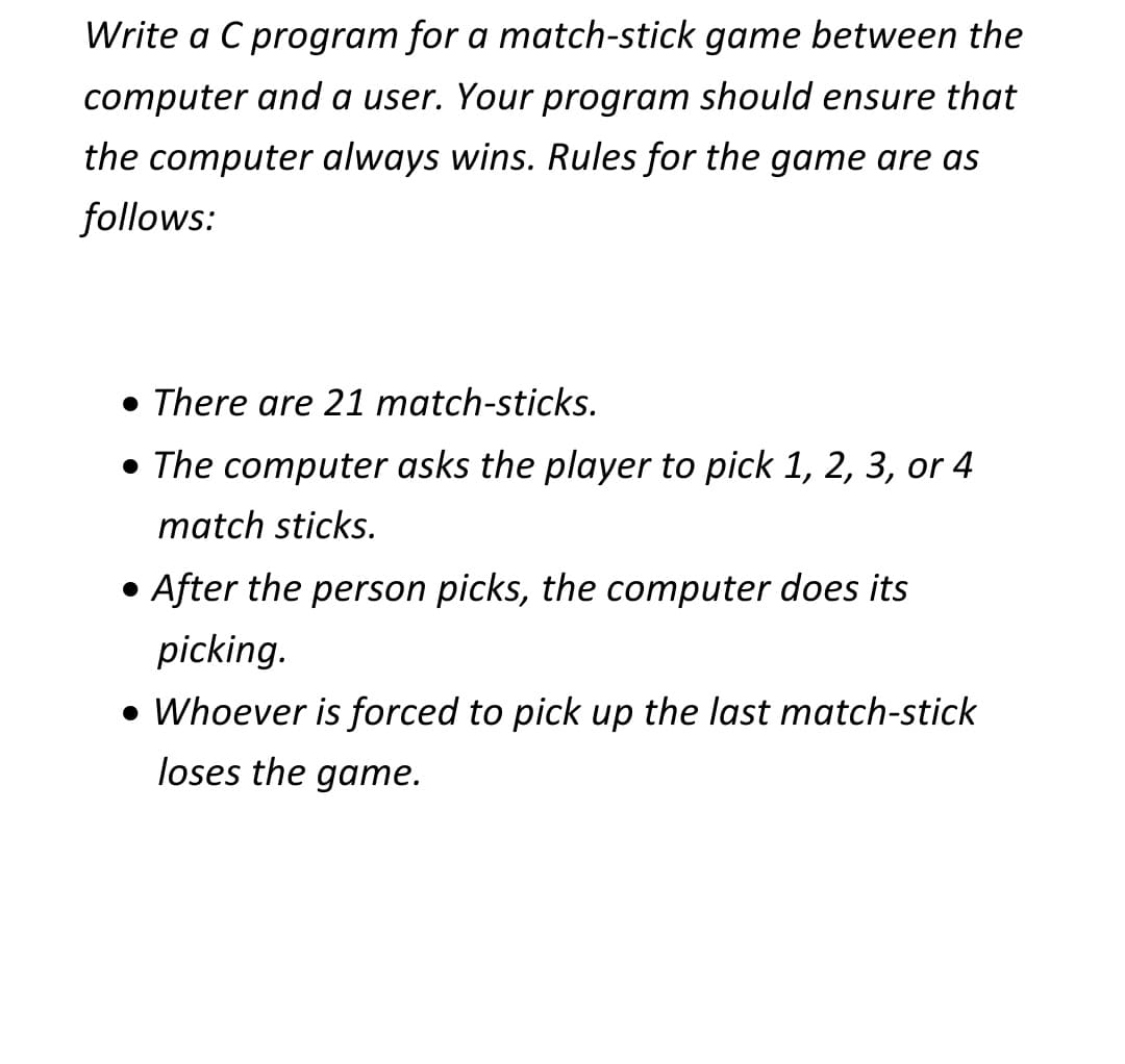 Write a C program for a match-stick game between the
computer and a user. Your program should ensure that
the computer always wins. Rules for the game are as
follows:
• There are 21 match-sticks.
• The computer asks the player to pick 1, 2, 3, or 4
match sticks.
• After the person picks, the computer does its
picking.
• Whoever is forced to pick up the last match-stick
loses the game.