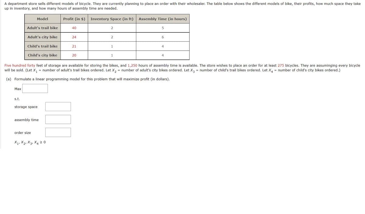 A department store sells different models of bicycle. They are currently planning to place an order with their wholesaler. The table below shows the different models of bike, their profits, how much space they take
up in inventory, and how many hours of assembly time are needed.
Max
s.t.
Model
Adult's trail bike
Adult's city bike
Child's trail bike
Child's city bike
storage space
assembly time
order size
Profit (in $)
X₁, X₂, X3, X4 20
40
24
21
20
Inventory Space (in ft) Assembly Time (in hours)
2
2
Five hundred forty feet of storage are available for storing the bikes, and 1,250 hours of assembly time is available. The store wishes to place an order for at least 275 bicycles. They are assuminging every bicycle
will be sold. (Let X₁ = number of adult's trail bikes ordered. Let X₂ = number of adult's city bikes ordered. Let X3 = number of child's trail bikes ordered. Let X₁ = number of child's city bikes ordered.)
(a) Formulate a linear programming model for this problem that will maximize profit (in dollars).
1
5
6
4
4