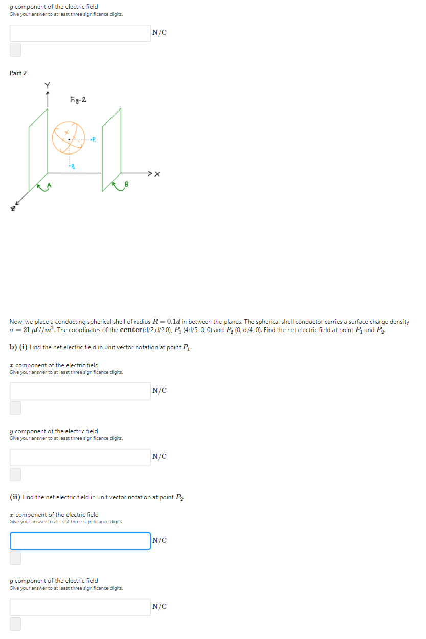 y component of the electric field
Give your answer to at least three significance digits.
N/C
Part 2
Fig-2
Now, we place a conducting spherical shell of radius R = 0.1d in between the planes. The spherical shell conductor carries a surface charge density
o = 21 µC/m?. The coordinates of the center (d/2,d/2,0), P, (4d/5, 0, 0) and P, (0, d/4, 0). Find the net electric field at point P, and P,.
b) (i) Find the net electric field in unit vector notation at point P.
I component of the electric field
Give your answer to at least three significance digits.
N/C
y component of the electric field
Give your answer to at least three significance digits.
N/C
(ii) Find the net electric field in unit vector notation at point P.
I component of the electric field
Give your answer to at least three significance digits.
N/C
y component of the electric field
Give your answer to at least three significance digits.
N/C
