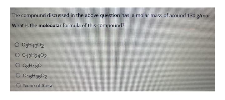 The compound discussed in the above question has a molar mass of around 130 g/mol.
What is the molecular formula of this compound?
O C3H1002
O C12H2402
O CeH180
O C16H3602
O None of these
