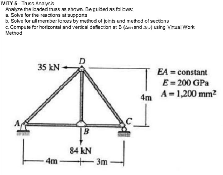 IVITY 5- Truss Analysis
Analyze the loaded truss as shown. Be guided as follows:
a. Solve for the reactions at supports
b. Solve for all member forces by method of joints and method of sections
c. Compute for horizontal and vertical deflection at B (ABH and Aev) using Virtual Work
Method
35 kN
T
EA = constant
E= 200 GPa
A = 1,200 mm?
4m
B
84 kN
4m
3m
