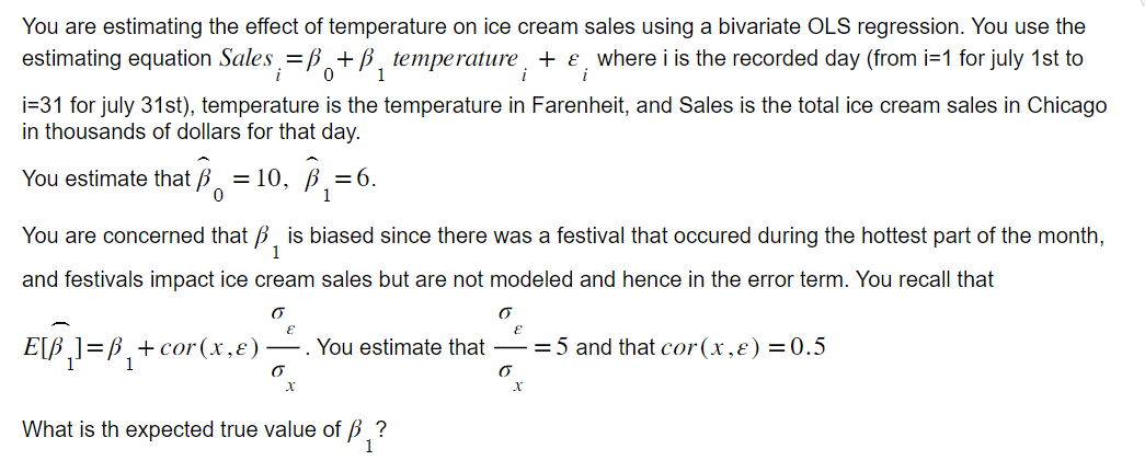 You are estimating the effect of temperature on ice cream sales using a bivariate OLS regression. You use the
estimating equation Sales =B+B temperature, + & where i is the recorded day (from i=1 for july 1st to
i
i
1
i=31 for july 31st), temperature is the temperature in Farenheit, and Sales is the total ice cream sales in Chicago
in thousands of dollars for that day.
You estimate that = 10, ₁
0
1
You are concerned that is biased since there was a festival that occured during the hottest part of the month,
and festivals impact ice cream sales but are not modeled and hence in the error term. You recall that
6
E[B₂] =B₁
E
= 6.
6
X
+ cor(x,x) You estimate that = 5 and that cor (x,x) = 0.5
б
What is th expected true value of ₁?
1
E
6
X