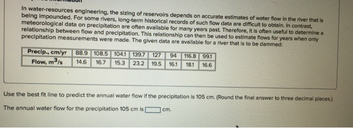In water-resources engineering, the sizing of reservoirs depends on accurate estimates of water flow in the river that is
being impounded. For some rivers, long-term historical records of such flow data are difficult to obtain. In contrast,
meteorological data on precipitation are often available for many years past. Therefore, it is often useful to determine a
relationship between flow and precipitation. This relationship can then be used to estimate flows for years when only
precipitation measurements were made. The given data are available for a river that is to be dammed:
Precip., cm/yr 88.9 108.5 104.1 139.7 127 94 116.8 99.1
Flow, m³/s 14.6 16.7 15.3 23.2 19.5 16.1 18.1 16.6
Use the best fit line to predict the annual water flow if the precipitation is 105 cm. (Round the final answer to three decimal places.)
The annual water flow for the precipitation 105 cm is
cm.