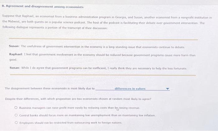 8. Agreement and disagreement among economists
Suppose that Raphael, an economist from a business administration program in Georgia, and Susan, another economist from a nonprofit institution in
the Midwest, are both guests on a popular science podcast. The host of the podcast is facilitating their debate over government intervention. The
following dialogue represents a portion of the transcript of their discussion:
Susan: The usefulness of government intervention in the economy is a long-standing issue that economists continue to debate.
Raphael: I feel that government involvement in the economy should be reduced because government programs cause more harm than
good.
Susan: While I do agree that government programs can be inefficient, I really think they are necessary to help the less fortunate.
The disagreement between these economists is most likely due to
differences in values
Despite their differences, with which proposition are two economists chosen at random most likely to agree?
O Business managers can raise profit more easily by reducing costs than braising revenue.
O Central banks should focus more on maintaining low unemployment than on maintaining low inflation,
Ⓒ Employers should not be restricted from outsourcing work to foreign nations.