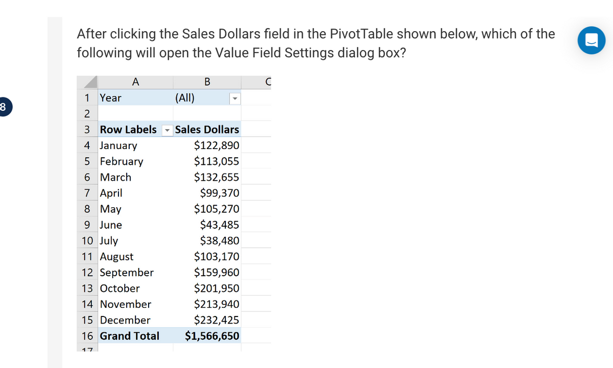 8
After clicking the Sales Dollars field in the PivotTable shown below, which of the
following will open the Value Field Settings dialog box?
Year
A
1
2
3 Row Labels
4 January
5 February
6 March
7 April
8 May
June
10 July
11 August
12 September
13 October
14 November
15 December
16 Grand Total
17
(All)
B
Sales Dollars
$122,890
$113,055
$132,655
$99,370
$105,270
$43,485
$38,480
$103,170
$159,960
$201,950
$213,940
$232,425
$1,566,650
с