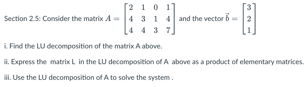 Section 2.5: Consider the matrix A
2 10
4 3 1 4 and the vector
b
4 4 3
7
-
H]
2
i. Find the LU decomposition of the matrix A above.
ii. Express the matrix L in the LU decomposition of A above as a product of elementary matrices.
iii. Use the LU decomposition of A to solve the system .