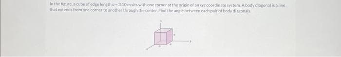 In the figure, a cube of edge length a-3.10m sits with one corner at the origin of an xyz coordinate system. A body diagonal is a line.
that extends from one corner to another through the center. Find the angle between each pair of body diagonals