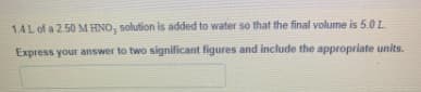 1.4L of a 2.50 M HNO, solution is added to water so that the final volume is 5.0L
Express your answer to two significant figures and include the appropriate units.
