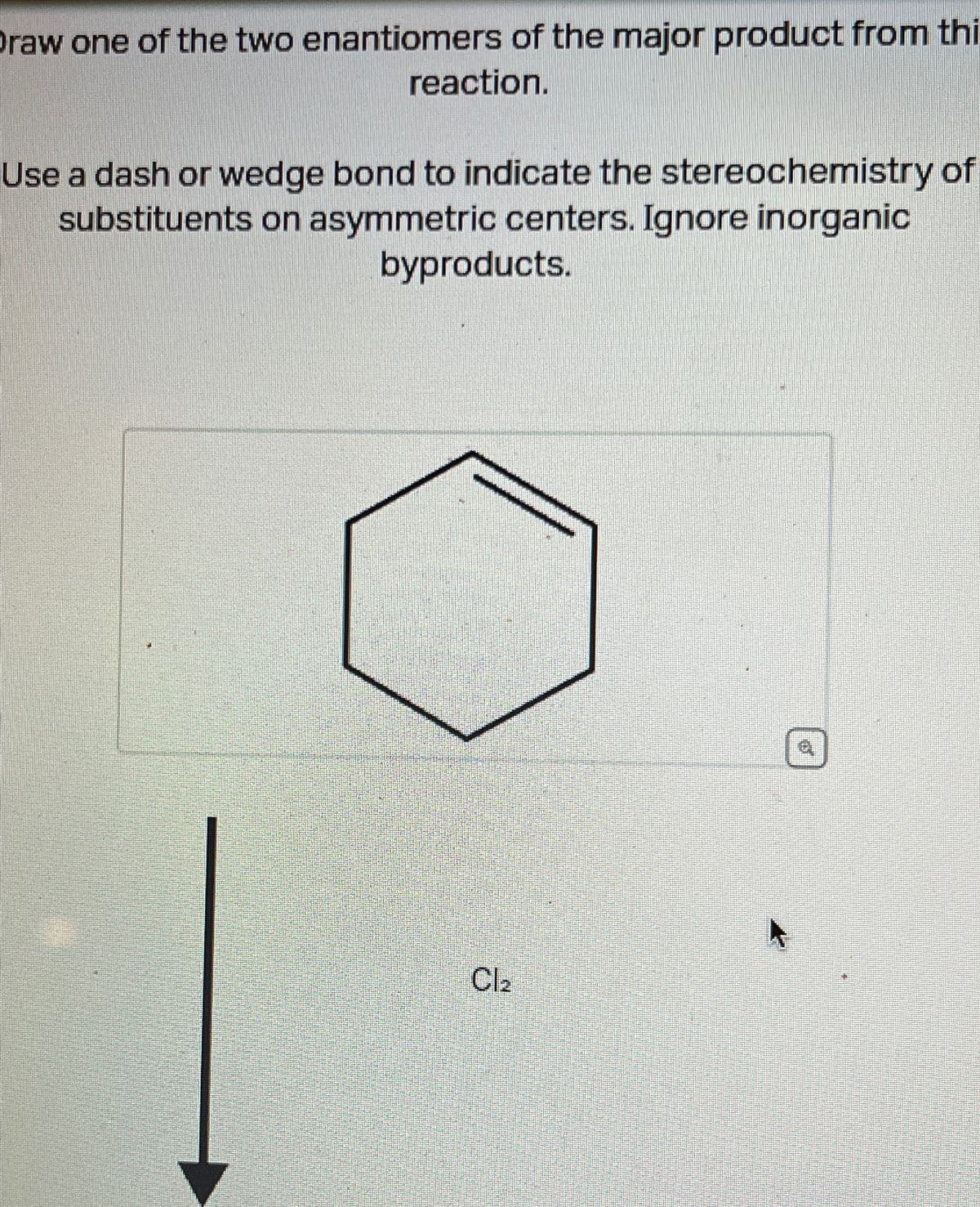 raw one of the two enantiomers of the major product from thi
reaction.
Use a dash or wedge bond to indicate the stereochemistry of
substituents on asymmetric centers. Ignore inorganic
byproducts.
Cl₂
6