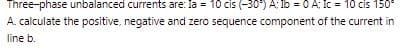 Three-phase unbalanced currents are: la = 10 cis (-30°) A: 1b = 0 A: Ic= 10 cis 150°
A. calculate the positive, negative and zero sequence component of the current in
line b.