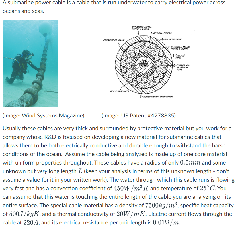 A submarine power cable is a cable that is run underwater to carry electrical power across
oceans and seas.
PETROLEUM JELLY
POLYCARBONATE
STRANDED METAL
(STEEL) WIRES
1-OPTICAL FIBERS
-9-POLYETHYLENE
7-STRANDED METAL
(STEEL) WIRES
+8-"MYLAR"
TAPE
+2-COPPER OR
ALUMINUM
TUBE
5-ALUMINUM WATER BARRIER
(Image: Wind Systems Magazine)
(Image: US Patent #4278835)
Usually these cables are very thick and surrounded by protective material but you work for a
company whose R&D is focused on developing a new material for submarine cables that
allows them to be both electrically conductive and durable enough to withstand the harsh
conditions of the ocean. Assume the cable being analyzed is made up of one core material
with uniform properties throughout. These cables have a radius of only 0.5mm and some
unknown but very long length L (keep your analysis in terms of this unknown length - don't
assume a value for it in your written work). The water through which this cable runs is flowing
very fast and has a convection coefficient of 450W/m² K and temperature of 25° C. You
can assume that this water is touching the entire length of the cable you are analyzing on its
entire surface. The special cable material has a density of 7500kg/m³, specific heat capacity
of 500J/kgK, and a thermal conductivity of 20W/mK. Electric current flows through the
cable at 220A, and its electrical resistance per unit length is 0.01N/m.