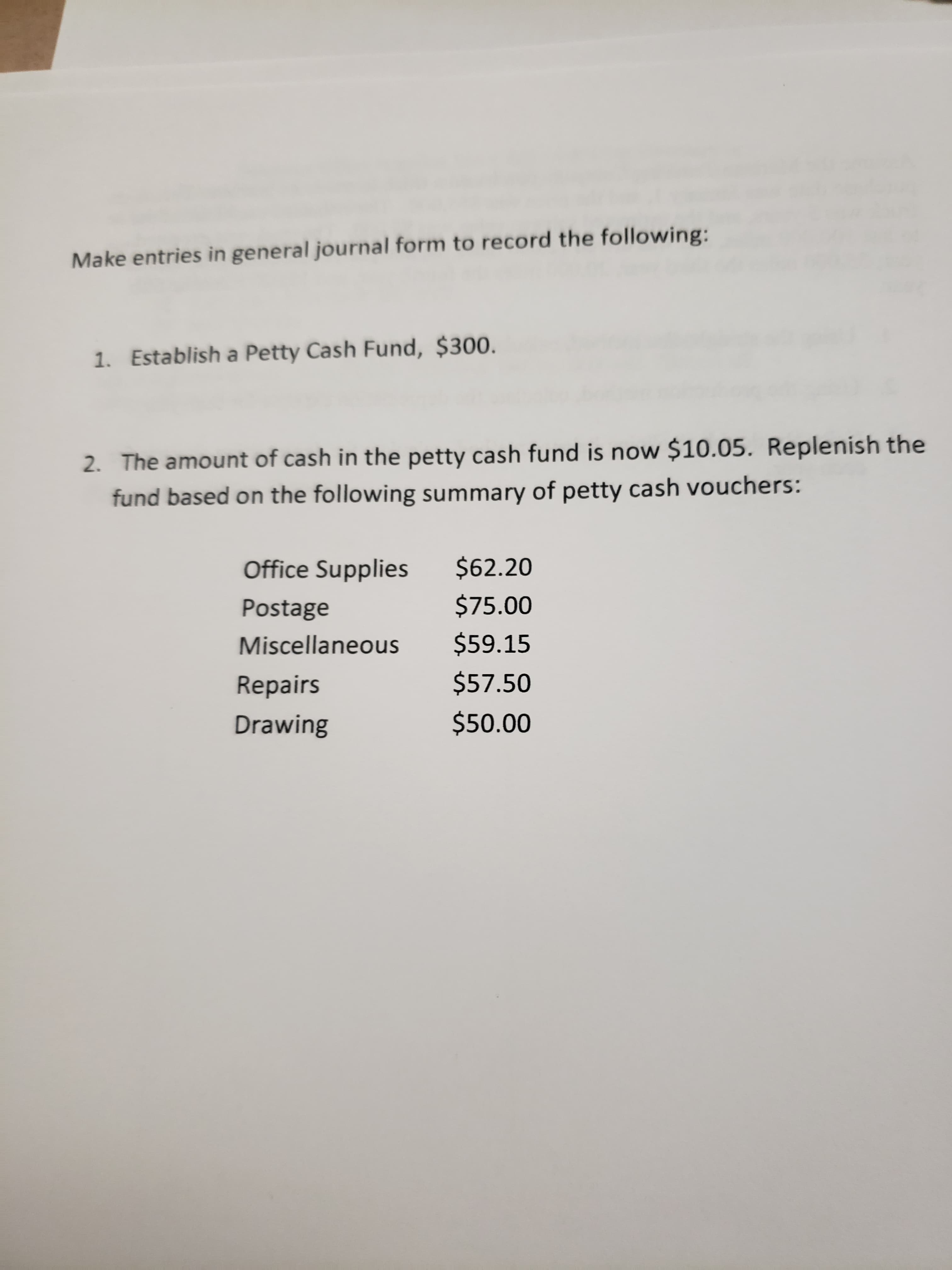 Make entries in general journal form to record the following:
1. Establish a Petty Cash Fund, $300.
2. The amount of cash in the petty cash fund is now $10.05. Replenish the
fund based on the following summary of petty cash vouchers:
$62.20
Office Supplies
$75.00
Postage
$59.15
Miscellaneous
$57.50
Repairs
$50.00
Drawing
