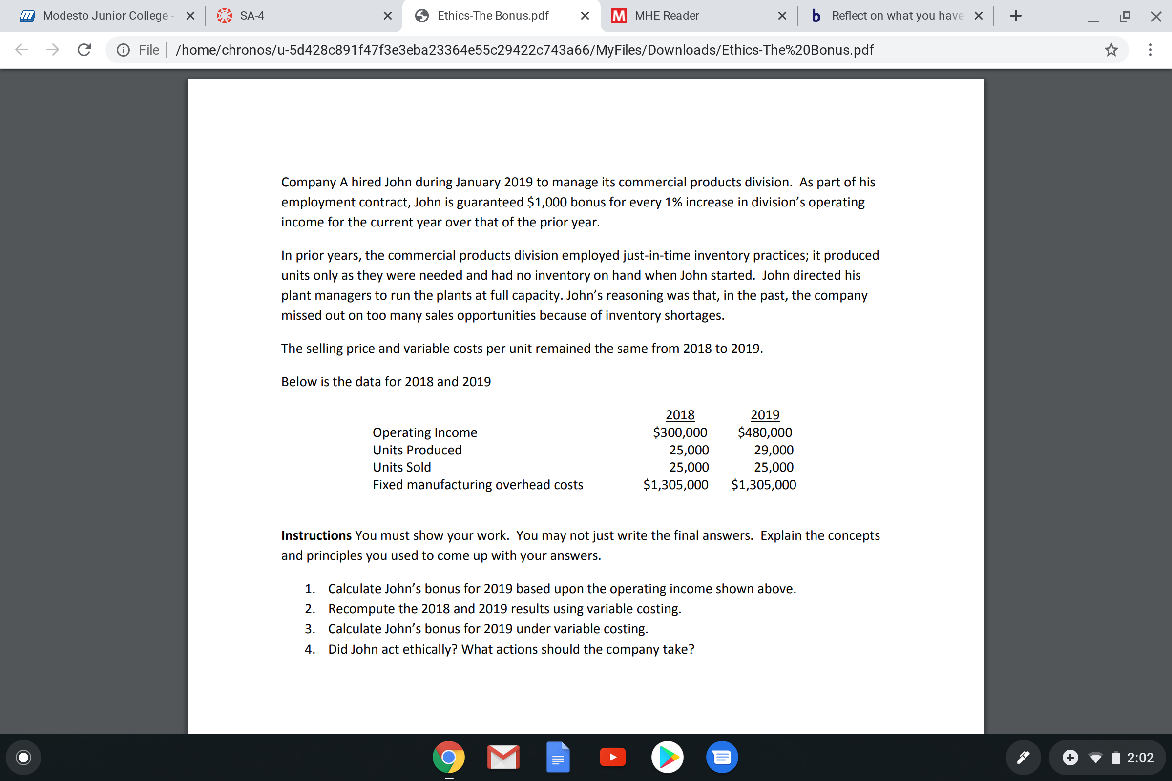 Modesto Junior College - X
SA-4
Ethics-The Bonus.pdf
M MHE Reader
b Reflect on what you have X +
O File | /home/chronos/u-5d428c891f47f3e3eba23364e55c29422c743a66/MyFiles/Downloads/Ethics-The%20Bonus.pdf
Company A hired John during January 2019 to manage its commercial products division. As part of his
employment contract, John is guaranteed $1,000 bonus for every 1% increase in division's operating
income for the current year over that of the prior year.
In prior years, the commercial products division employed just-in-time inventory practices; it produced
units only as they were needed and had no inventory on hand when John started. John directed his
plant managers to run the plants at full capacity. John's reasoning was that, in the past, the company
missed out on too many sales opportunities because of inventory shortages.
The selling price and variable costs per unit remained the same from 2018 to 2019.
Below is the data for 2018 and 2019
2018
2019
$480,000
Operating Income
$300,000
Units Produced
Units Sold
25,000
29,000
25,000
$1,305,000
25,000
Fixed manufacturing overhead costs
$1,305,000
Instructions You must show your work. You may not just write the final answers. Explain the concepts
and principles you used to come up with your answers.
1. Calculate John's bonus for 2019 based upon the operating income shown above.
2. Recompute the 2018 and 2019 results using variable costing.
3.
ulate John's bonus for 2019
ariable costing.
4. Did John act ethically? What actions should the company take?
2:02
...
