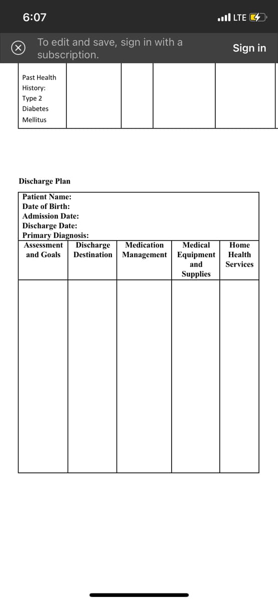 6:07
To edit and save, sign in with a
subscription.
Past Health
History:
Type 2
Diabetes
Mellitus
Discharge Plan
Patient Name:
Date of Birth:
Admission Date:
Discharge Date:
Primary Diagnosis:
Assessment
Discharge
Medication
Medical
and Goals Destination Management Equipment
and
Supplies
LTE
Sign in
Home
Health
Services