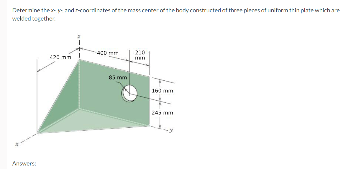 Determine the x-, y-, and z-coordinates of the mass center of the body constructed of three pieces of uniform thin plate which are
welded together.
- 400 mm
210
420 mm
mm
85 mm
160 mm
245 mm
y
Answers:
