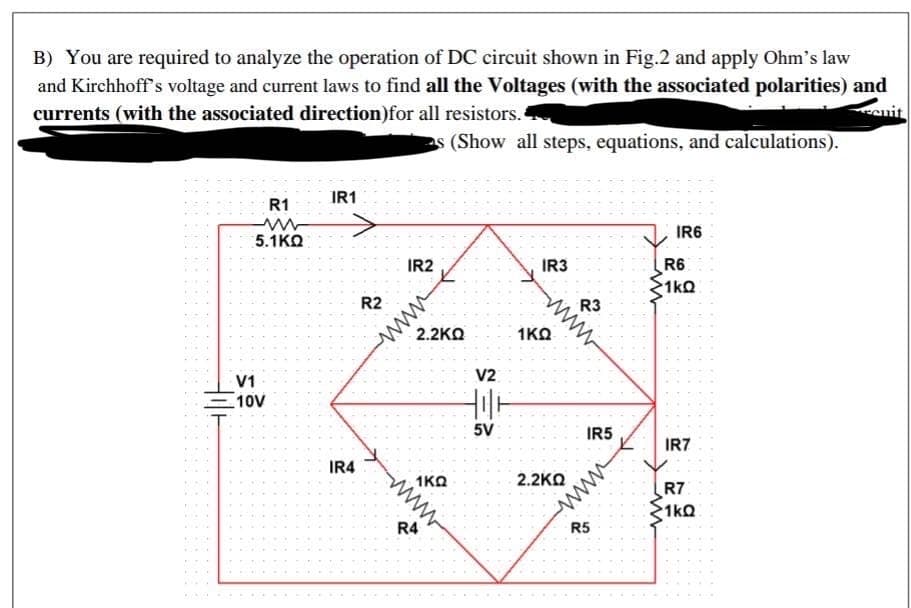 B) You are required to analyze the operation of DC circuit shown in Fig.2 and apply Ohm's law
and Kirchhoff s voltage and current laws to find all the Voltages (with the associated polarities) and
currents (with the associated direction)for all resistors.
es (Show all steps, equations, and calculations).
R1
IR1
5.1KO
IR6
IR2
IR3
R6
1kQ
R2
ww
2.2KO
R3
1KO
V1
V2
10V
5V
IR5
IR7
IR4
1KO
2.2KO
R7
1kQ
ww
R4
R5
www
www
