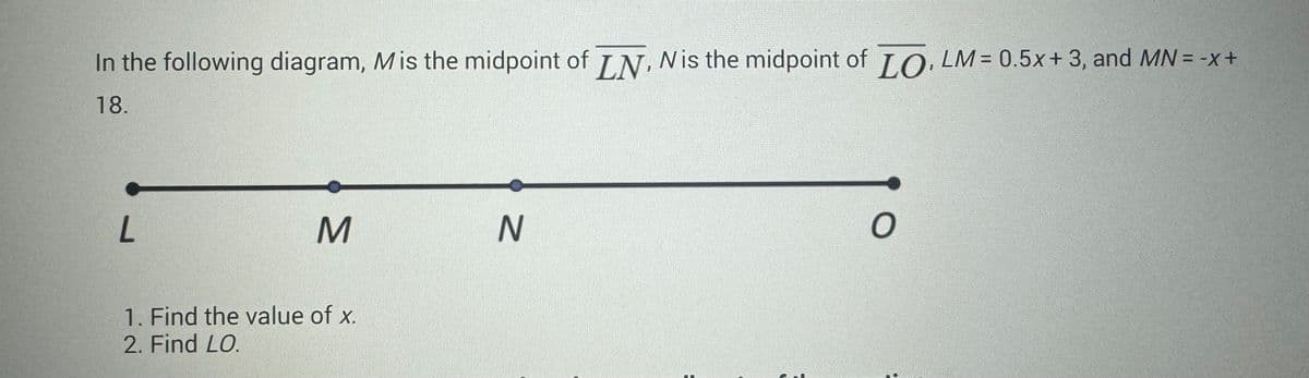 In the following diagram, Mis the midpoint of LN, N is the midpoint of LO, LM = 0.5x+3, and MN = -x +
18.
L
M
1. Find the value of x.
2. Find LO.
N
O