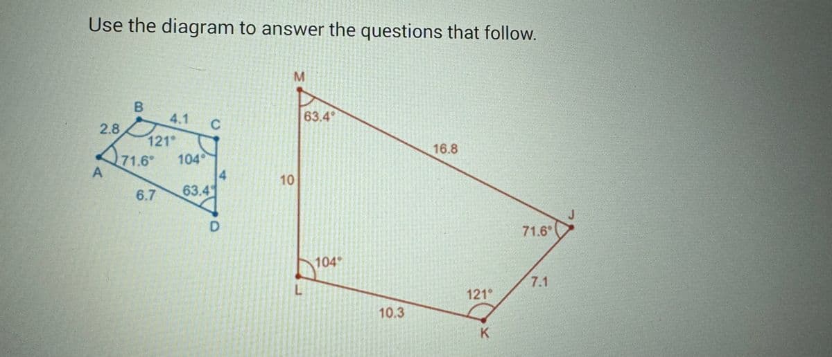 Use the diagram to answer the questions that follow.
2.8
A
B
121*
71.6°
4.1
6.7
1049
63.4
C
M
10
L
63.49
104"
10.3
16.8
121°
K
71.6"
7.1