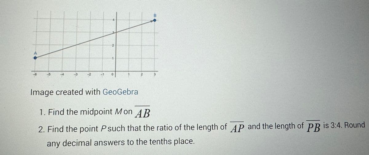 2
Image created with GeoGebra
1. Find the midpoint Mon AB
2. Find the point P such that the ratio of the length of AP and the length of PB is 3:4. Round
any decimal answers to the tenths place.