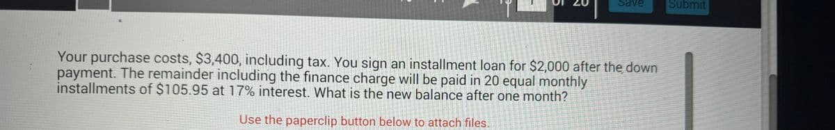 5
Save
Submit
Your purchase costs, $3,400, including tax. You sign an installment loan for $2,000 after the down
payment. The remainder including the finance charge will be paid in 20 equal monthly
installments of $105.95 at 17% interest. What is the new balance after one month?
Use the paperclip button below to attach files.