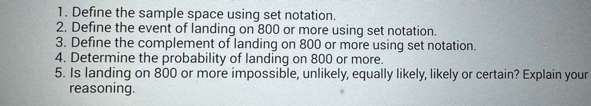 1. Define the sample space using set notation.
2. Define the event of landing on 800 or more using set notation.
3. Define the complement of landing on 800 or more using set notation.
4. Determine the probability of landing on 800 or more.
5. Is landing on 800 or more impossible, unlikely, equally likely, likely or certain? Explain your
reasoning.