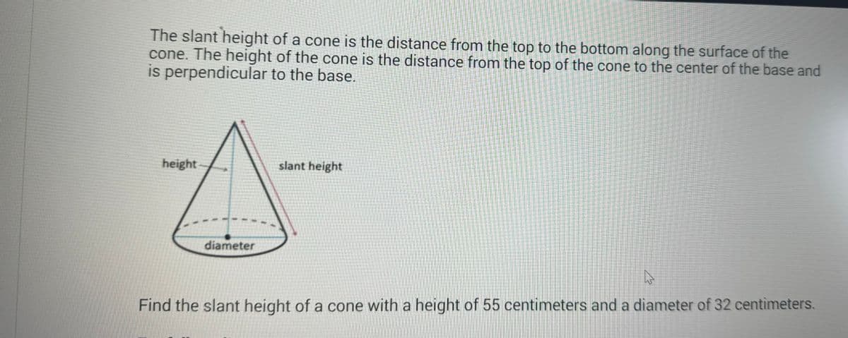 The slant height of a cone is the distance from the top to the bottom along the surface of the
cone. The height of the cone is the distance from the top of the cone to the center of the base and
is perpendicular to the base.
height
diameter
slant height
A
Find the slant height of a cone with a height of 55 centimeters and a diameter of 32 centimeters.