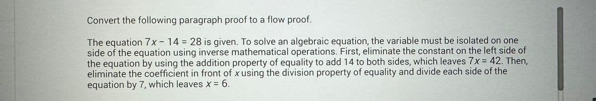 Convert the following paragraph proof to a flow proof.
The equation 7x - 14 = 28 is given. To solve an algebraic equation, the variable must be isolated on one
side of the equation using inverse mathematical operations. First, eliminate the constant on the left side of
the equation by using the addition property of equality to add 14 to both sides, which leaves 7x = 42. Then,
eliminate the coefficient in front of x using the division property of equality and divide each side of the
equation by 7, which leaves X = 6.