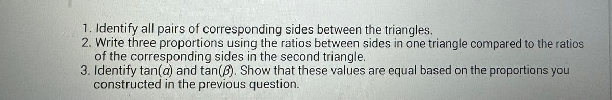 1. Identify all pairs of corresponding sides between the triangles.
2. Write three proportions using the ratios between sides in one triangle compared to the ratios
of the corresponding sides in the second triangle.
3. Identify tan(a) and tan(3). Show that these values are equal based on the proportions you
constructed in the previous question.