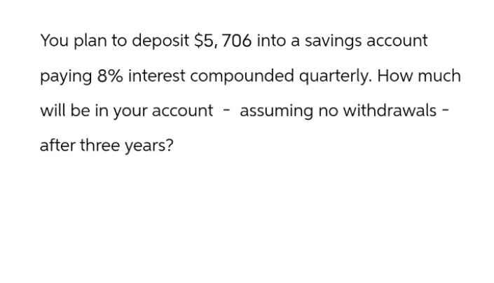 You plan to deposit $5, 706 into a savings account
paying 8% interest compounded quarterly. How much
will be in your account - assuming no withdrawals -
after three years?