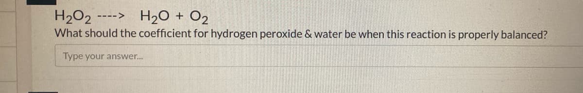 H2O2
H20 + O2
---->
What should the coefficient for hydrogen peroxide & water be when this reaction is properly balanced?
Type your answer...
