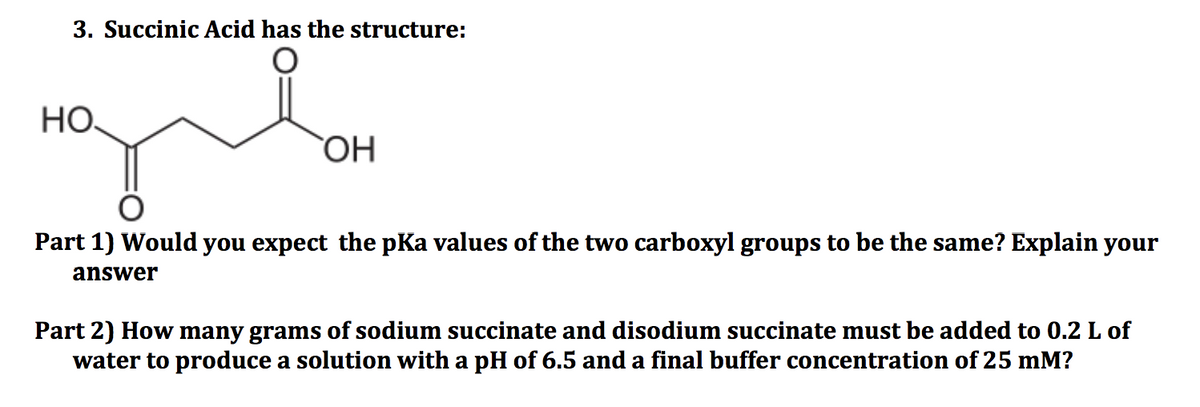 3. Succinic Acid has the structure:
НО.
Part 1) Would you expect the pKa values of the two carboxyl groups to be the same? Explain your
answer
Part 2) How many grams of sodium succinate and disodium succinate must be added to 0.2 L of
water to produce a solution with a pH of 6.5 and a final buffer concentration of 25 mM?
