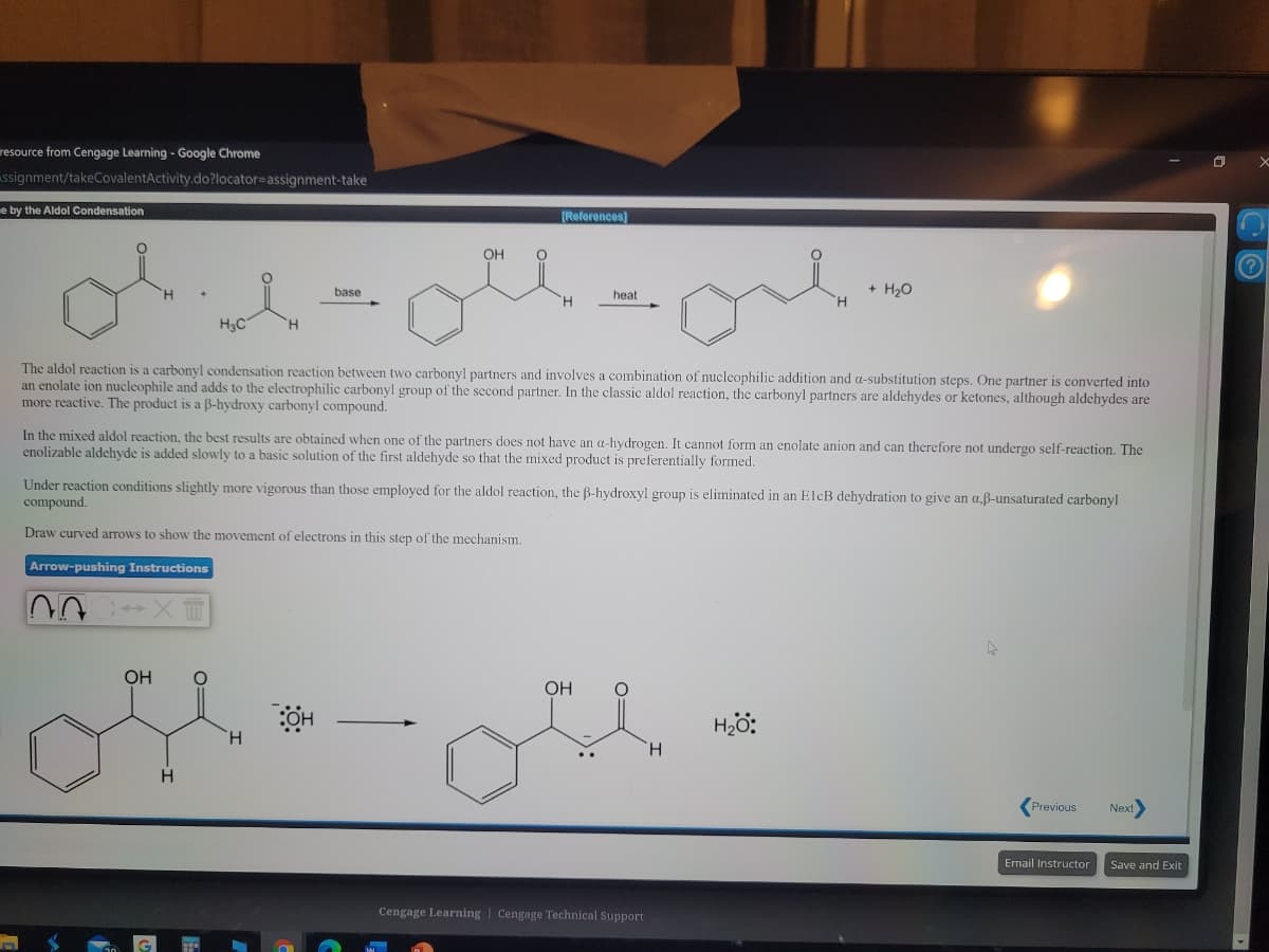resource from Cengage Learning - Google Chrome
ssignment/takeCovalentActivity.do?locator=assignment-take
e by the Aldol Condensation
(References)
OH
base
+ H,0
heat
H.
H3C
H.
The aldol reaction is a carbonyl condensation reaction between two carbonyl partners and involves a combination of nucleophilic addition and a-substitution steps. One partner is converted into
an enolate ion nucleophile and adds to the electrophilic carbonyl group of the second partner. In the classic aldol reaction, the carbonyl partners are aldehydes or ketones, although aldehydes are
more reactive. The product is a B-hydroxy carbonyl compound.
In the mixed aldol reaction, the best results are obtained when one of the partners does not have an a-hydrogen. It cannot form an enolate anion and can therefore not undergo self-reaction. The
enolizable aldehyde is added slowly to a basic solution of the first aldehyde so that the mixed product is preferentially formed.
Under reaction conditions slightly more vigorous than
compound.
employed for the aldol reaction, the B-hydroxyl group is eliminated in an ElcB dehydration to give an a,ß-unsaturated carbonyl
Draw curved arrows to show the movement of electrons in this step of the mechanism.
Arrow-pushing Instructions
OH
OH
H2ö:
H.
H.
H.
Previous
Next
Email Instructor
Save and Exit
Cengage Learning | Cengage Technical Support
