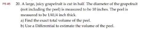 PS #5
20. A large, juicy grapefruit is cut in half. The diameter of the grapefruit
(not including the peel) is measured to be 10 inches. The peel is
measured to be 1/41/4 inch thick.
a) Find the exact total volume of the peel.
b) Use a Differential to estimate the volume of the peel.