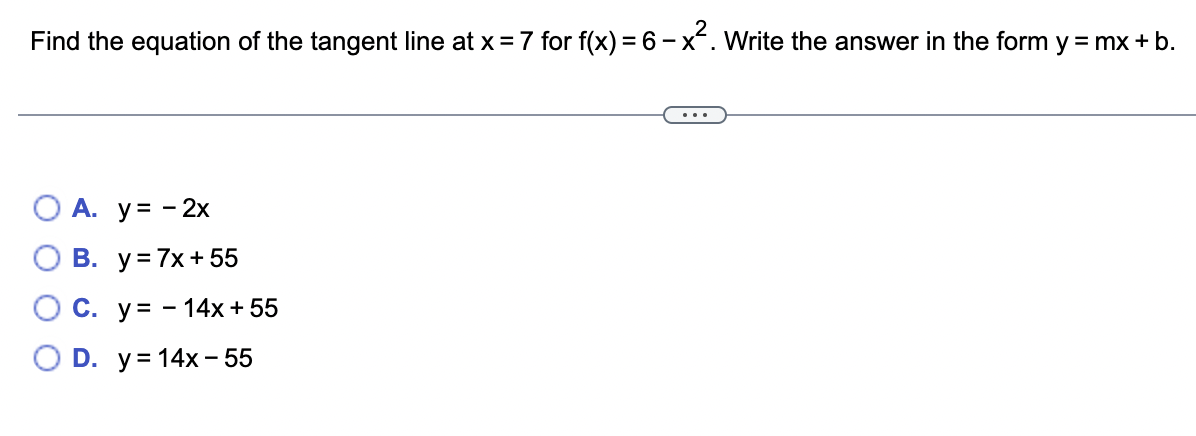 Find the equation of the tangent line at x = 7 for f(x) = 6 - x². Write the answer in the form y = mx + b.
A. y = - 2x
B. y = 7x + 55
O C. y 14x + 55
O D. y = 14x - 55