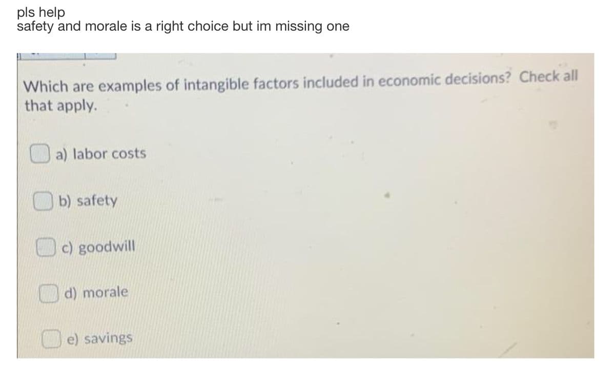 pls help
safety and morale is a right choice but im missing one
Which are examples of intangible factors included in economic decisions? Check all
that apply.
a) labor costs
b) safety
c) goodwill
d) morale
O e) savings
