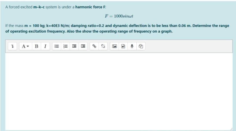 A forced excited m-k-c system is under a harmonic force F:
F = 1000sinwt
If the mass m = 100 kg; k=40E3 N/m; damping ratio=0.2 and dynamic deflection is to be less than 0.06 m. Determine the range
of operating excitation frequency. Also the show the operating range of frequency on a graph.
A- BI
