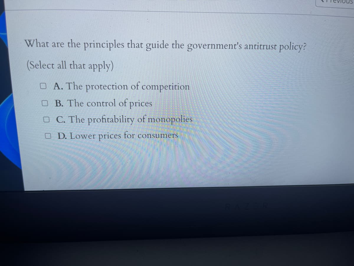 What are the principles that guide the government's antitrust policy?
(Select all that apply)
O A. The protection of competition
O B. The control of prices
O C. The profitability of monopolies
O D. Lower prices for consumers
