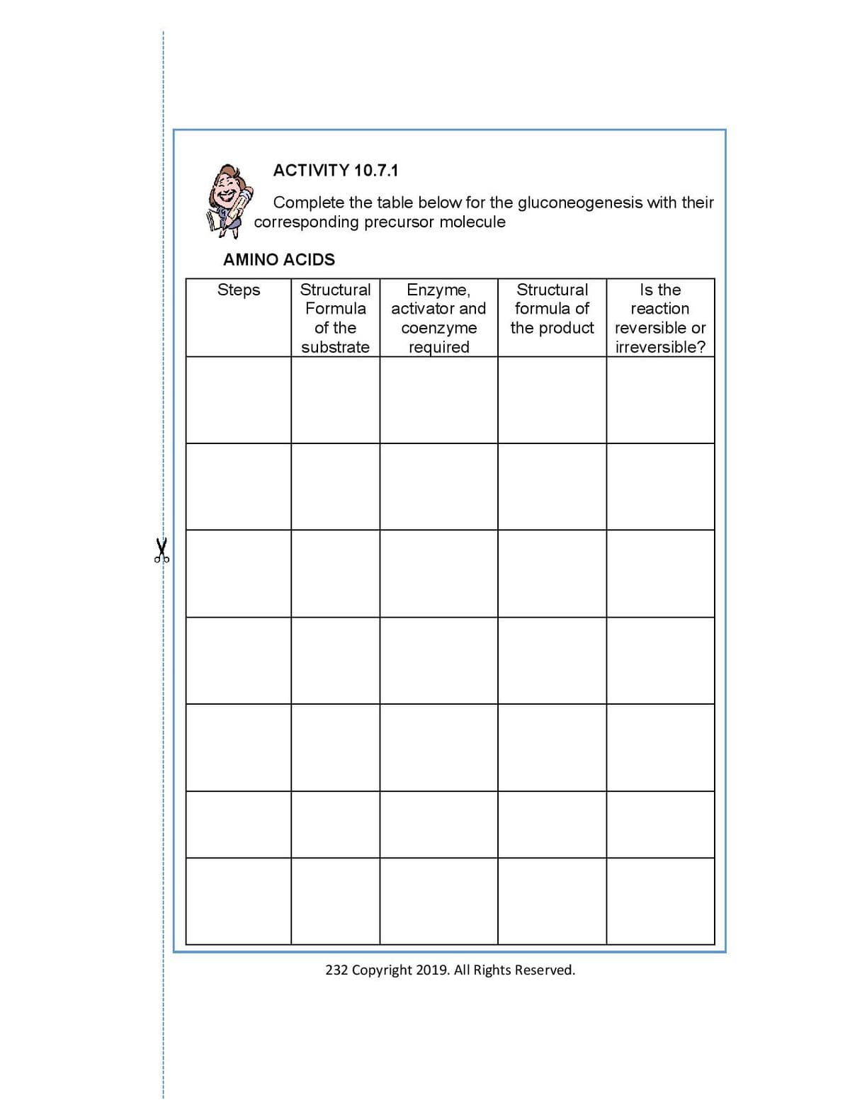 ACTIVITY 10.7.1
Complete the table below for the gluconeogenesis with their
corresponding precursor molecule
AMINO ACIDS
Steps Structural
Enzyme,
activator and
Structural
formula of
Is the
reaction
Formula
of the
coenzyme
the product reversible or
irreversible?
substrate required
232 Copyright 2019. All Rights Reserved.