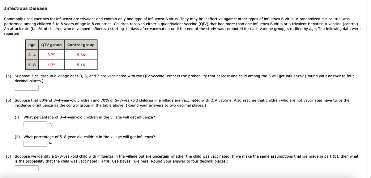Infectious Disease
Commonly used vaccines for influenza are trivalent and contain only one type of influenza B virus. They may be ineffective against other types of influenza B virus. A randomized clinical trial was
performed among children 3 to 8 years of age in 8 countries. Children received either a quadrivalent vaccine (QIV) that had more than one influenza B virus or a trivalent Hepatitis A vaccine (control).
An attack rate (i.e.,% of children who developed influenza) starting 14 days after vaccination until the end of the study was computed for each vaccine group, stratified by age. The following data were
reported.
age
QIV group
Control group
3-4
3.79
5.66
5-8
1.75
5.16
(a) Suppose 3 children in a village ages 3, 5, and 7 are vaccinated with the QIV vaccine. What is the probability that at least one child among the 3 will get influenza? (Round your answer to four
decimal places.)
(b) Suppose that 80% of 3-4-year-old children and 70% of 5-8-year-old children in a village are vaccinated with QIV vaccine. Also assume that children who are not vaccinated have twice the
incidence of influenza as the control group in the table above. (Round your answers to two decimal places.)
(i)
What percentage of 3-4-year-old children in the village will get influenza?
%
(ii) What percentage of 5-8-year-old children in the village will get influenza?
%
(c) Suppose we identify a 5-8-year-old child with influenza in the village but are uncertain whether the child was vaccinated. If we make the same assumptions that we made in part (b), then what
is the probability that the child was vaccinated? (Hint: Use Bayes' rule here. Round your answer to four decimal places.)
