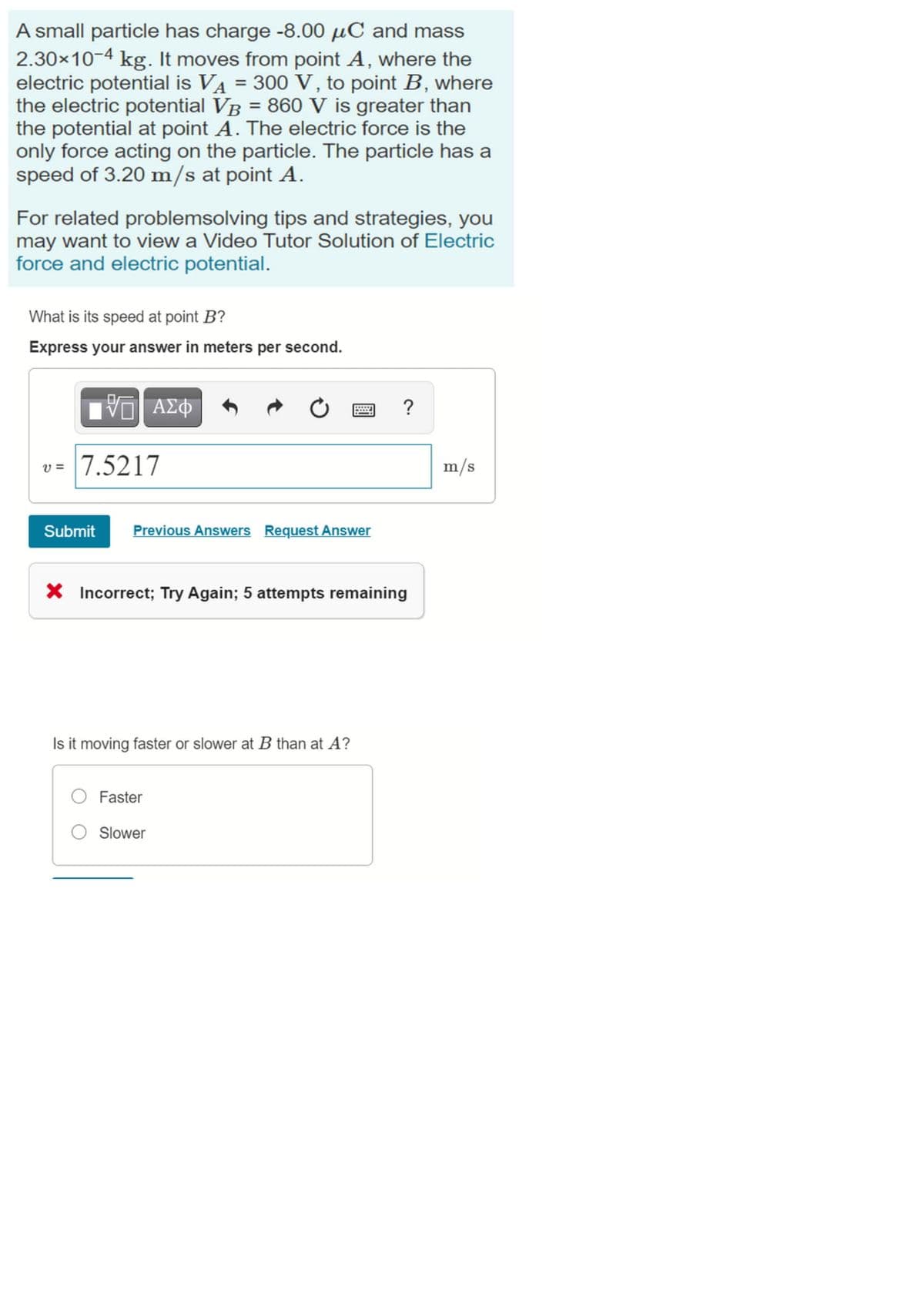 A small particle has charge -8.00 µC and mass
2.30x10-4 kg. It moves from point A, where the
electric potential is VA = 300 V, to point B, where
the electric potential VB = 860 V is greater than
the potential at point A. The electric force is the
only force acting on the particle. The particle has a
speed of 3.20 m/s at point A.
%3D
%3D
For related problemsolving tips and strategies, you
may want to view a Video Tutor Solution of Electric
force and electric potential.
What is its speed at point B?
Express your answer in meters per second.
?
v= 7.5217
m/s
Submit
Previous Answers Request Answer
X Incorrect; Try Again; 5 attempts remaining
Is it moving faster or slower at B than at A?
Faster
O Slower
