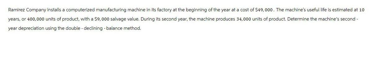 Ramirez Company installs a computerized manufacturing machine in its factory at the beginning of the year at a cost of $49,000. The machine's useful life is estimated at 10
years, or 400,000 units of product, with a $9,000 salvage value. During its second year, the machine produces 34,000 units of product. Determine the machine's second -
year depreciation using the double - declining - balance method.